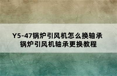 Y5-47锅炉引风机怎么换轴承 锅炉引风机轴承更换教程